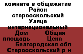 комната в общежитие › Район ­ старооскольский › Улица ­ интернациональный › Дом ­ 27 › Общая площадь ­ 13 › Цена ­ 650 000 - Белгородская обл., Старооскольский р-н, Старый Оскол г. Недвижимость » Квартиры продажа   